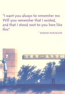  A very touching quote kwa Haruki Murakami from his novel "Tokyo Blues, Norwegian Wood" "I want wewe always to remember me. Will wewe remember that I existed, and that I stood inayofuata to wewe here like this?"