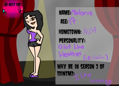  Idk if you're still doin this..but if tu are... Name: Melonie Age(16-24): 17 Hometown: N/A Personality: A lot like Heather (ie- Selfish,can be mean) Sexuality: Bi Height: 5'7 Weight: 123 IQ: Idk.. Average Why does she wanna be on TDINTM?:''I like winning' She wants to win..thats pretty much it.XD Outfits - http://images6.fanpop.com/image/user_images/4416000/Elkhat-Law-4416319_650_488.jpg DX Sorry its a link ..I'll enter Ronnie later..