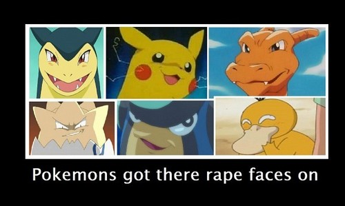 finally an awesome really funny cool question, well I have a file in my computer called "Rape face collection"

here u go pokemon rape faces, if u don't luv it I can allways swap itout and change it, cuz I have so much rape face pic 