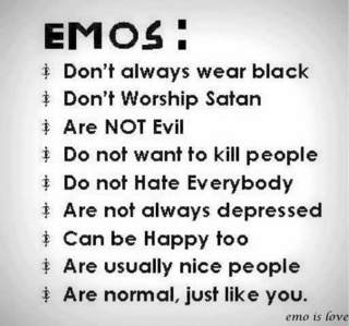  Just so 당신 know, not all emos cut themselves. We don't always wear black, and most of us do not live our lives depressed. Though I don't always wear black, I do cut myself and I am emo. No, not all emos listen to rock music. We don't all wear dark makeup, we don't all worship Satan, and we don't hate the world. We are all just misunderstood, and all it does is add to our pain.