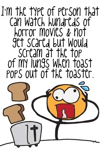 i'm the kind of person who would scream to the top of there lungs when a toaster goe's off.