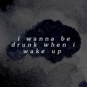  i wanna be drunk when i wake up
