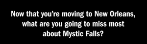  "What are anda going to miss most about Mystic Falls?"
