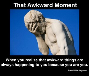  I'm always pretty awkward. Sometimes I like it, sometime I don't